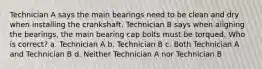 Technician A says the main bearings need to be clean and dry when installing the crankshaft. Technician B says when aligning the bearings, the main bearing cap bolts must be torqued. Who is correct? a. Technician A b. Technician B c. Both Technician A and Technician B d. Neither Technician A nor Technician B