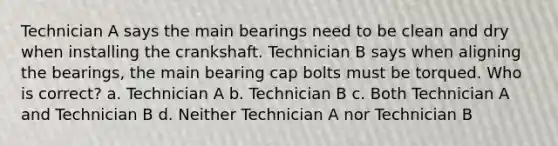 Technician A says the main bearings need to be clean and dry when installing the crankshaft. Technician B says when aligning the bearings, the main bearing cap bolts must be torqued. Who is correct? a. Technician A b. Technician B c. Both Technician A and Technician B d. Neither Technician A nor Technician B