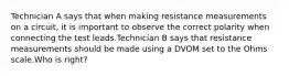 Technician A says that when making resistance measurements on a circuit, it is important to observe the correct polarity when connecting the test leads.Technician B says that resistance measurements should be made using a DVOM set to the Ohms scale.Who is right?