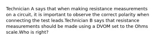 Technician A says that when making resistance measurements on a circuit, it is important to observe the correct polarity when connecting the test leads.Technician B says that resistance measurements should be made using a DVOM set to the Ohms scale.Who is right?