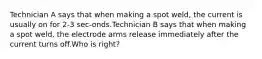 Technician A says that when making a spot weld, the current is usually on for 2-3 sec-onds.Technician B says that when making a spot weld, the electrode arms release immediately after the current turns off.Who is right?