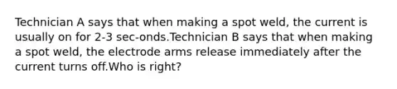 Technician A says that when making a spot weld, the current is usually on for 2-3 sec-onds.Technician B says that when making a spot weld, the electrode arms release immediately after the current turns off.Who is right?