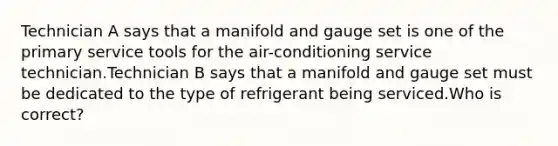 Technician A says that a manifold and gauge set is one of the primary service tools for the air-conditioning service technician.Technician B says that a manifold and gauge set must be dedicated to the type of refrigerant being serviced.Who is correct?