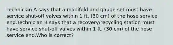 Technician A says that a manifold and gauge set must have service shut-off valves within 1 ft. (30 cm) of the hose service end.Technician B says that a recovery/recycling station must have service shut-off valves within 1 ft. (30 cm) of the hose service end.Who is correct?