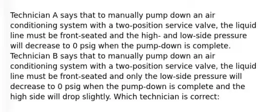 Technician A says that to manually pump down an air conditioning system with a two-position service valve, the liquid line must be front-seated and the high- and low-side pressure will decrease to 0 psig when the pump-down is complete. Technician B says that to manually pump down an air conditioning system with a two-position service valve, the liquid line must be front-seated and only the low-side pressure will decrease to 0 psig when the pump-down is complete and the high side will drop slightly. Which technician is correct: