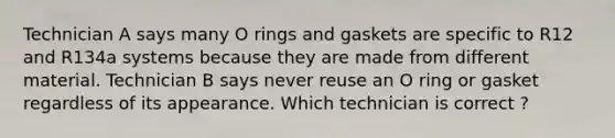 Technician A says many O rings and gaskets are specific to R12 and R134a systems because they are made from different material. Technician B says never reuse an O ring or gasket regardless of its appearance. Which technician is correct ?