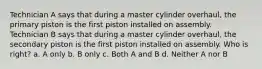 Technician A says that during a master cylinder overhaul, the primary piston is the first piston installed on assembly. Technician B says that during a master cylinder overhaul, the secondary piston is the first piston installed on assembly. Who is right? a. A only b. B only c. Both A and B d. Neither A nor B