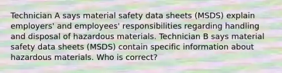 Technician A says material safety data sheets (MSDS) explain employers' and employees' responsibilities regarding handling and disposal of hazardous materials. Technician B says material safety data sheets (MSDS) contain specific information about hazardous materials. Who is correct?