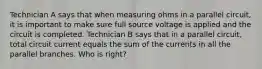 Technician A says that when measuring ohms in a parallel circuit, it is important to make sure full source voltage is applied and the circuit is completed. Technician B says that in a parallel circuit, total circuit current equals the sum of the currents in all the parallel branches. Who is right?