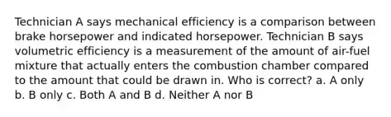 Technician A says mechanical efficiency is a comparison between brake horsepower and indicated horsepower. Technician B says volumetric efficiency is a measurement of the amount of air-fuel mixture that actually enters the combustion chamber compared to the amount that could be drawn in. Who is correct? a. A only b. B only c. Both A and B d. Neither A nor B