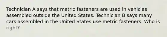 Technician A says that metric fasteners are used in vehicles assembled outside the United States. Technician B says many cars assembled in the United States use metric fasteners. Who is right?