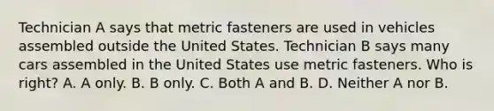 Technician A says that metric fasteners are used in vehicles assembled outside the United States. Technician B says many cars assembled in the United States use metric fasteners. Who is right? A. A only. B. B only. C. Both A and B. D. Neither A nor B.