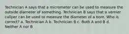 Technician A says that a micrometer can be used to measure the outside diameter of something. Technician B says that a vernier caliper can be used to measure the diameter of a bore. Who is correct? a. Technician A b. Technician B c. Both A and B d. Neither A nor B