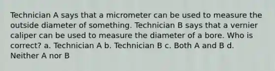 Technician A says that a micrometer can be used to measure the outside diameter of something. Technician B says that a vernier caliper can be used to measure the diameter of a bore. Who is correct? a. Technician A b. Technician B c. Both A and B d. Neither A nor B