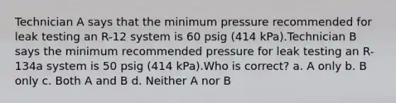 Technician A says that the minimum pressure recommended for leak testing an R-12 system is 60 psig (414 kPa).Technician B says the minimum recommended pressure for leak testing an R-134a system is 50 psig (414 kPa).Who is correct? a. A only b. B only c. Both A and B d. Neither A nor B