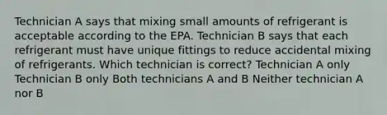 Technician A says that mixing small amounts of refrigerant is acceptable according to the EPA. Technician B says that each refrigerant must have unique fittings to reduce accidental mixing of refrigerants. Which technician is correct? Technician A only Technician B only Both technicians A and B Neither technician A nor B