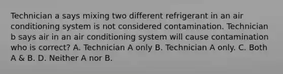 Technician a says mixing two different refrigerant in an air conditioning system is not considered contamination. Technician b says air in an air conditioning system will cause contamination who is correct? A. Technician A only B. Technician A only. C. Both A & B. D. Neither A nor B.