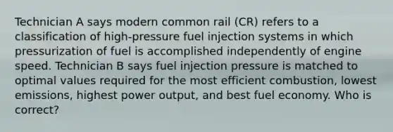 Technician A says modern common rail (CR) refers to a classification of high-pressure fuel injection systems in which pressurization of fuel is accomplished independently of engine speed. Technician B says fuel injection pressure is matched to optimal values required for the most efficient combustion, lowest emissions, highest power output, and best fuel economy. Who is correct?