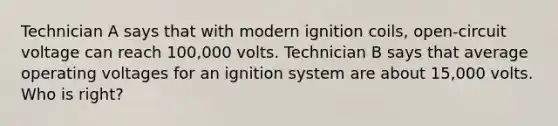 Technician A says that with modern ignition coils, open-circuit voltage can reach 100,000 volts. Technician B says that average operating voltages for an ignition system are about 15,000 volts. Who is right?