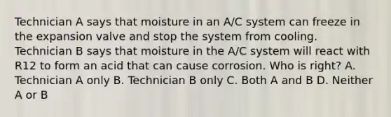 Technician A says that moisture in an A/C system can freeze in the expansion valve and stop the system from cooling. Technician B says that moisture in the A/C system will react with R12 to form an acid that can cause corrosion. Who is right? A. Technician A only B. Technician B only C. Both A and B D. Neither A or B