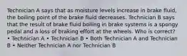 Technician A says that as moisture levels increase in brake fluid, the boiling point of the brake fluid decreases. Technician B says that the result of brake fluid boiling in brake systems is a spongy pedal and a loss of braking effort at the wheels. Who is correct? • Technician A • Technician B • Both Technician A and Technician B • Neither Technician A nor Technician B