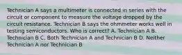 Technician A says a multimeter is connected in series with the circuit or component to measure the voltage dropped by the circuit resistance. Technician B says the ohmmeter works well in testing semiconductors. Who is correct? A. Technician A B. Technician B C. Both Technician A and Technician B D. Neither Technician A nor Technician B