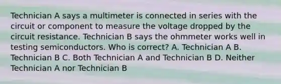 Technician A says a multimeter is connected in series with the circuit or component to measure the voltage dropped by the circuit resistance. Technician B says the ohmmeter works well in testing semiconductors. Who is correct? A. Technician A B. Technician B C. Both Technician A and Technician B D. Neither Technician A nor Technician B