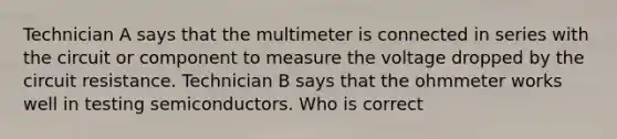 Technician A says that the multimeter is connected in series with the circuit or component to measure the voltage dropped by the circuit resistance. Technician B says that the ohmmeter works well in testing semiconductors. Who is correct