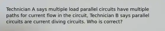 Technician A says multiple load parallel circuits have multiple paths for current flow in the circuit, Technician B says parallel circuits are current diving circuits. Who is correct?