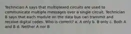 Technician A says that multiplexed circuits are used to communicate multiple messages over a single circuit. Technician B says that each module on the data bus can transmit and receive digital codes. Who is correct? a. A only b. B only c. Both A and B d. Neither A nor B