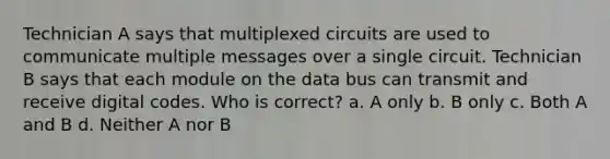 Technician A says that multiplexed circuits are used to communicate multiple messages over a single circuit. Technician B says that each module on the data bus can transmit and receive digital codes. Who is correct? a. A only b. B only c. Both A and B d. Neither A nor B