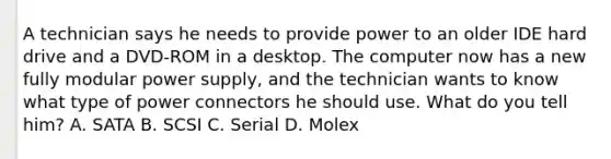 A technician says he needs to provide power to an older IDE hard drive and a DVD-ROM in a desktop. The computer now has a new fully modular power supply, and the technician wants to know what type of power connectors he should use. What do you tell him? A. SATA B. SCSI C. Serial D. Molex