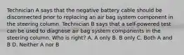 Technician A says that the negative battery cable should be disconnected prior to replacing an air bag system component in the steering column. Technician B says that a self-powered test can be used to diagnose air bag system components in the steering column. Who is right? A. A only B. B only C. Both A and B D. Neither A nor B