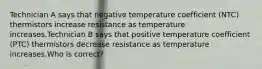 Technician A says that negative temperature coefficient (NTC) thermistors increase resistance as temperature increases.Technician B says that positive temperature coefficient (PTC) thermistors decrease resistance as temperature increases.Who is correct?