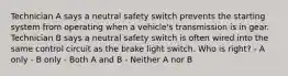 Technician A says a neutral safety switch prevents the starting system from operating when a vehicle's transmission is in gear. Technician B says a neutral safety switch is often wired into the same control circuit as the brake light switch. Who is right? - A only - B only - Both A and B - Neither A nor B