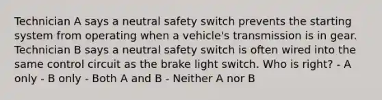 Technician A says a neutral safety switch prevents the starting system from operating when a vehicle's transmission is in gear. Technician B says a neutral safety switch is often wired into the same control circuit as the brake light switch. Who is right? - A only - B only - Both A and B - Neither A nor B