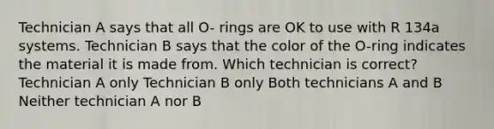 Technician A says that all O- rings are OK to use with R 134a systems. Technician B says that the color of the O-ring indicates the material it is made from. Which technician is correct? Technician A only Technician B only Both technicians A and B Neither technician A nor B