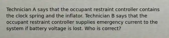 Technician A says that the occupant restraint controller contains the clock spring and the inflator. Technician B says that the occupant restraint controller supplies emergency current to the system if battery voltage is lost. Who is correct?