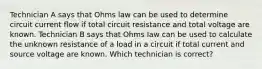 Technician A says that Ohms law can be used to determine circuit current flow if total circuit resistance and total voltage are known. Technician B says that Ohms law can be used to calculate the unknown resistance of a load in a circuit if total current and source voltage are known. Which technician is correct?