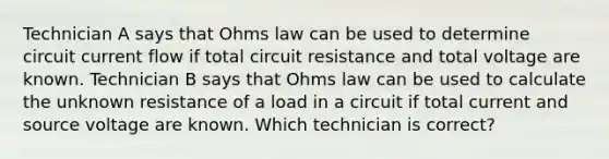 Technician A says that Ohms law can be used to determine circuit current flow if total circuit resistance and total voltage are known. Technician B says that Ohms law can be used to calculate the unknown resistance of a load in a circuit if total current and source voltage are known. Which technician is correct?