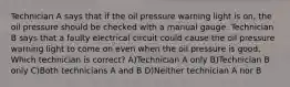 Technician A says that if the oil pressure warning light is on, the oil pressure should be checked with a manual gauge. Technician B says that a faulty electrical circuit could cause the oil pressure warning light to come on even when the oil pressure is good. Which technician is correct? A)Technician A only B)Technician B only C)Both technicians A and B D)Neither technician A nor B