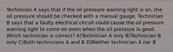 Technician A says that if the oil pressure warning light is on, the oil pressure should be checked with a manual gauge. Technician B says that a faulty electrical circuit could cause the oil pressure warning light to come on even when the oil pressure is good. Which technician is correct? A)Technician A only B)Technician B only C)Both technicians A and B D)Neither technician A nor B