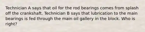 Technician A says that oil for the rod bearings comes from splash off the crankshaft. Technician B says that lubrication to the main bearings is fed through the main oil gallery in the block. Who is right?