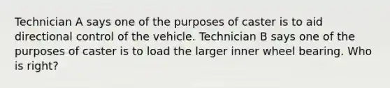 Technician A says one of the purposes of caster is to aid directional control of the vehicle. Technician B says one of the purposes of caster is to load the larger inner wheel bearing. Who is right?