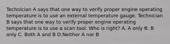 Technician A says that one way to verify proper engine operating temperature is to use an external temperature gauge. Technician B says that one way to verify proper engine operating temperature is to use a scan tool. Who is right? A. A only B. B only C. Both A and B D.Neither A nor B