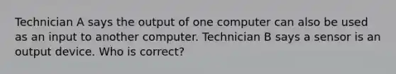 Technician A says the output of one computer can also be used as an input to another computer. Technician B says a sensor is an output device. Who is correct?