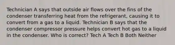 Technician A says that outside air flows over the fins of the condenser transferring heat from the refrigerant, causing it to convert from a gas to a liquid. Technician B says that the condenser compressor pressure helps convert hot gas to a liquid in the condenser. Who is correct? Tech A Tech B Both Neither