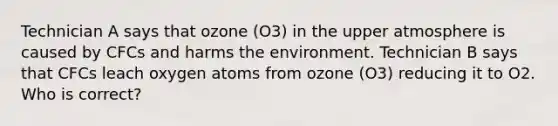 Technician A says that ozone (O3) in the upper atmosphere is caused by CFCs and harms the environment. Technician B says that CFCs leach oxygen atoms from ozone (O3) reducing it to O2. Who is correct?