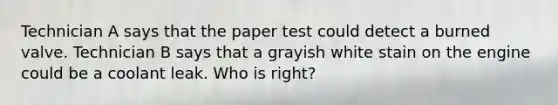 Technician A says that the paper test could detect a burned valve. Technician B says that a grayish white stain on the engine could be a coolant leak. Who is right?