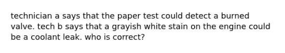 technician a says that the paper test could detect a burned valve. tech b says that a grayish white stain on the engine could be a coolant leak. who is correct?